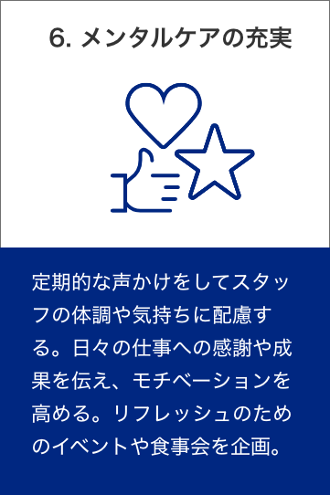 6. メンタルケアの充実　定期的な声かけをしてスタッフの体調や気持ちに配慮する。日々の仕事への感謝や成果を伝え、モチベーションを高める。リフレッシュのためのイベントや食事会を企画。