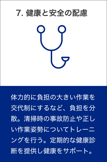 8. 健康と安全の配慮　体力的に負担の大きい作業を交代制にするなど、負担を分散。清掃時の事故防止や正しい作業姿勢についてトレーニングを行う。定期的な健康診断を提供し健康をサポート。