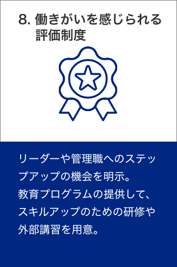 9. 働きがいを感じられる評価制度　リーダーや管理職へのステップアップの機会を明示。教育プログラムの提供して、スキルアップのための研修や外部講習を用意。