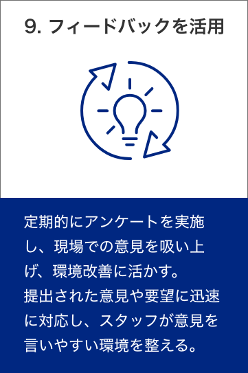 10. フィードバックを活用　定期的にアンケートを実施し、現場での意見を吸い上げ、環境改善に活かす。提出された意見や要望に迅速に対応し、スタッフが意見を言いやすい環境を整える。